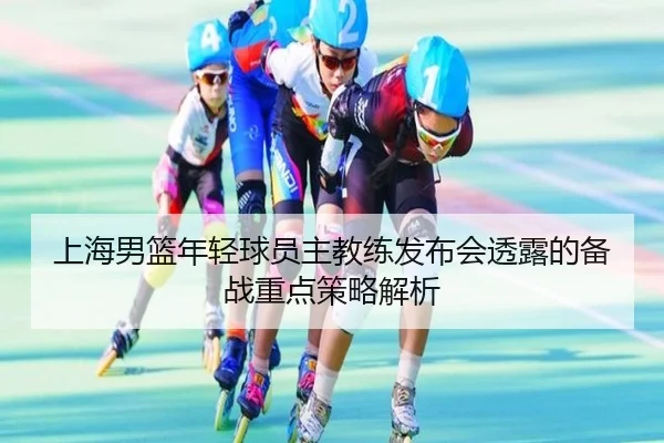 上海男篮年轻球员主教练发布会透露的备战重点策略解析